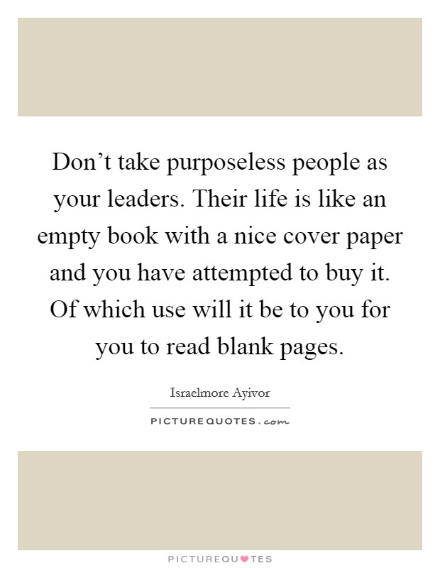 Don't take purposeless people as your leaders. Their life is like an empty book with a nice cover paper and you have attempted to buy it. Of which use will it be to you for you to read blank pages. Picture Quote #1