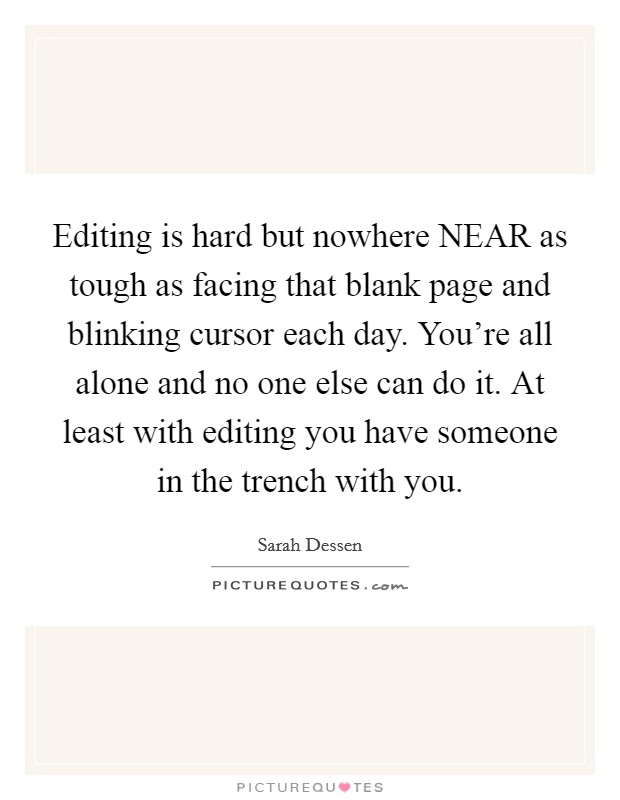 Editing is hard but nowhere NEAR as tough as facing that blank page and blinking cursor each day. You're all alone and no one else can do it. At least with editing you have someone in the trench with you. Picture Quote #1