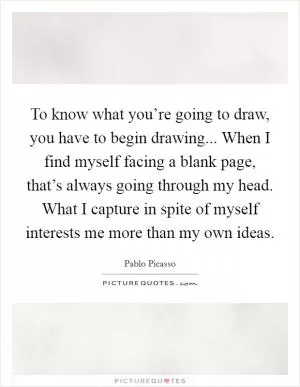 To know what you’re going to draw, you have to begin drawing... When I find myself facing a blank page, that’s always going through my head. What I capture in spite of myself interests me more than my own ideas Picture Quote #1