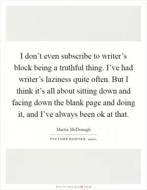 I don’t even subscribe to writer’s block being a truthful thing. I’ve had writer’s laziness quite often. But I think it’s all about sitting down and facing down the blank page and doing it, and I’ve always been ok at that Picture Quote #1