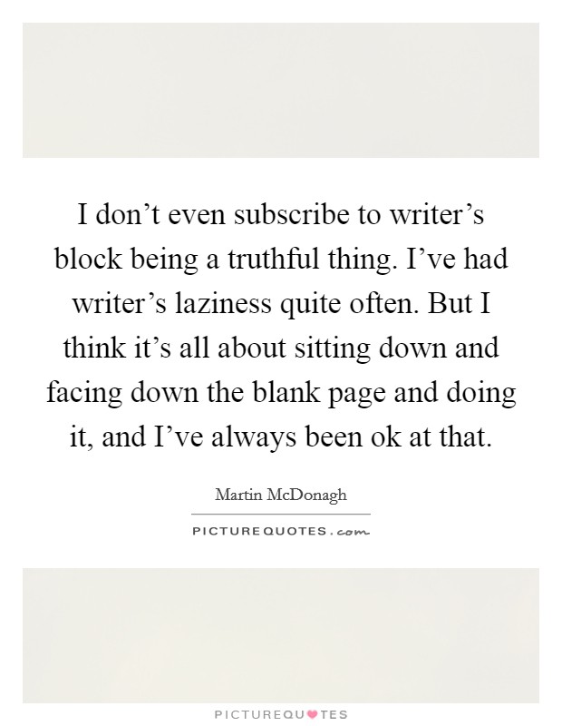 I don't even subscribe to writer's block being a truthful thing. I've had writer's laziness quite often. But I think it's all about sitting down and facing down the blank page and doing it, and I've always been ok at that. Picture Quote #1