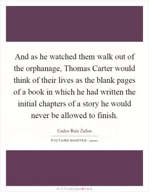And as he watched them walk out of the orphanage, Thomas Carter would think of their lives as the blank pages of a book in which he had written the initial chapters of a story he would never be allowed to finish Picture Quote #1