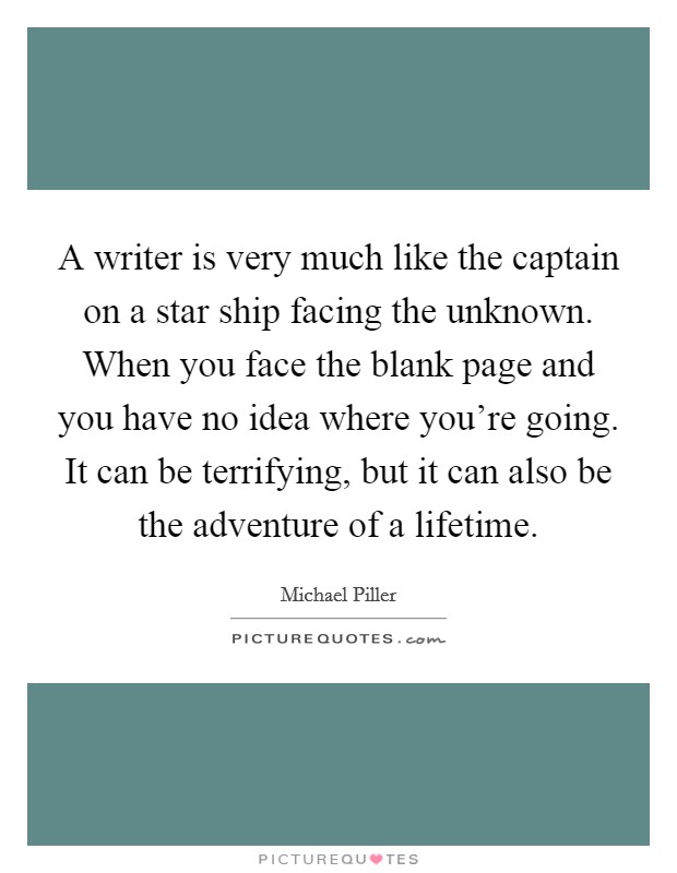 A writer is very much like the captain on a star ship facing the unknown. When you face the blank page and you have no idea where you're going. It can be terrifying, but it can also be the adventure of a lifetime. Picture Quote #1