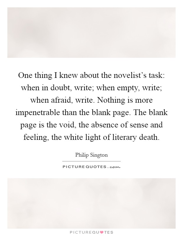 One thing I knew about the novelist's task: when in doubt, write; when empty, write; when afraid, write. Nothing is more impenetrable than the blank page. The blank page is the void, the absence of sense and feeling, the white light of literary death. Picture Quote #1