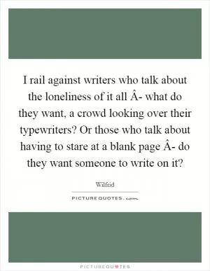 I rail against writers who talk about the loneliness of it all Â- what do they want, a crowd looking over their typewriters? Or those who talk about having to stare at a blank page Â- do they want someone to write on it? Picture Quote #1
