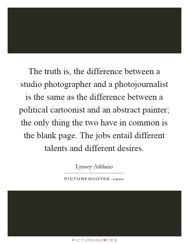 The truth is, the difference between a studio photographer and a photojournalist is the same as the difference between a political cartoonist and an abstract painter; the only thing the two have in common is the blank page. The jobs entail different talents and different desires. Picture Quote #1