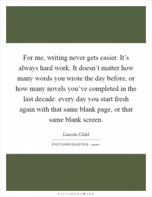 For me, writing never gets easier. It’s always hard work. It doesn’t matter how many words you wrote the day before, or how many novels you’ve completed in the last decade: every day you start fresh again with that same blank page, or that same blank screen Picture Quote #1