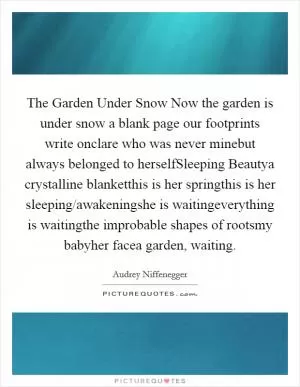 The Garden Under Snow Now the garden is under snow a blank page our footprints write onclare who was never minebut always belonged to herselfSleeping Beautya crystalline blanketthis is her springthis is her sleeping/awakeningshe is waitingeverything is waitingthe improbable shapes of rootsmy babyher facea garden, waiting Picture Quote #1