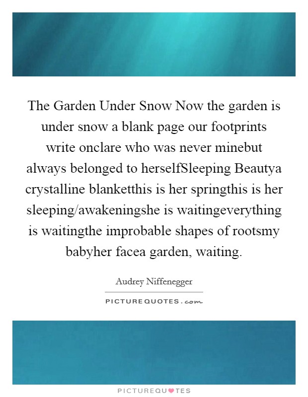 The Garden Under Snow Now the garden is under snow a blank page our footprints write onclare who was never minebut always belonged to herselfSleeping Beautya crystalline blanketthis is her springthis is her sleeping/awakeningshe is waitingeverything is waitingthe improbable shapes of rootsmy babyher facea garden, waiting. Picture Quote #1