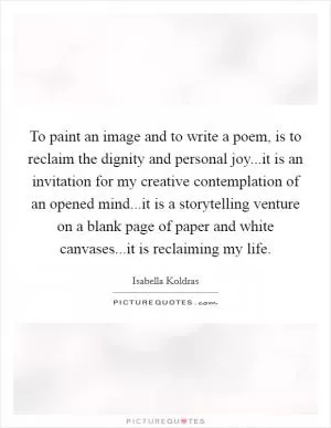 To paint an image and to write a poem, is to reclaim the dignity and personal joy...it is an invitation for my creative contemplation of an opened mind...it is a storytelling venture on a blank page of paper and white canvases...it is reclaiming my life Picture Quote #1