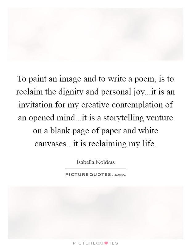 To paint an image and to write a poem, is to reclaim the dignity and personal joy...it is an invitation for my creative contemplation of an opened mind...it is a storytelling venture on a blank page of paper and white canvases...it is reclaiming my life. Picture Quote #1