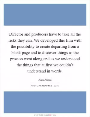 Director and producers have to take all the risks they can. We developed this film with the possibility to create departing from a blank page and to discover things as the process went along and as we understood the things that at first we couldn’t understand in words Picture Quote #1