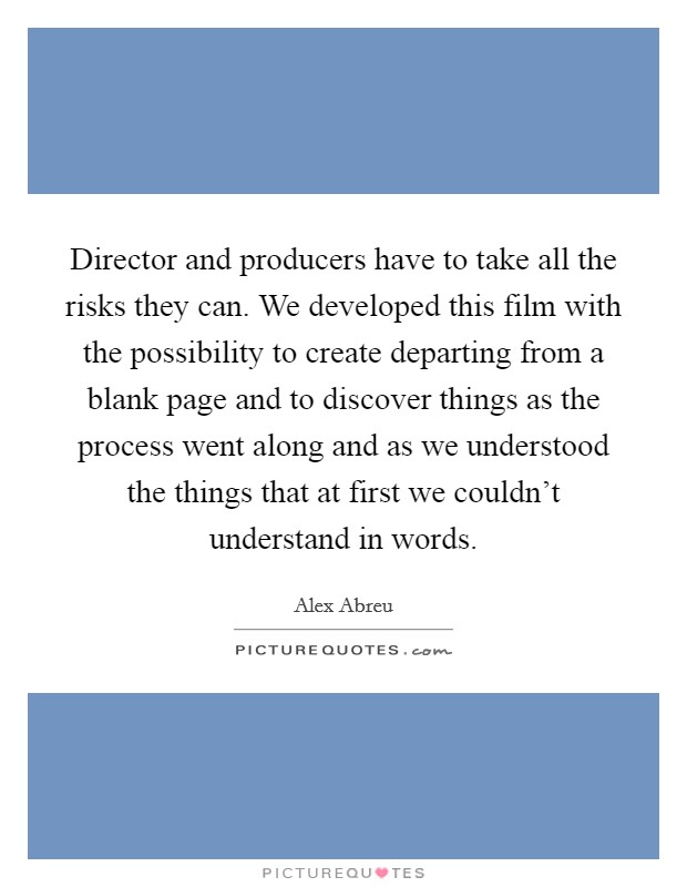 Director and producers have to take all the risks they can. We developed this film with the possibility to create departing from a blank page and to discover things as the process went along and as we understood the things that at first we couldn't understand in words. Picture Quote #1