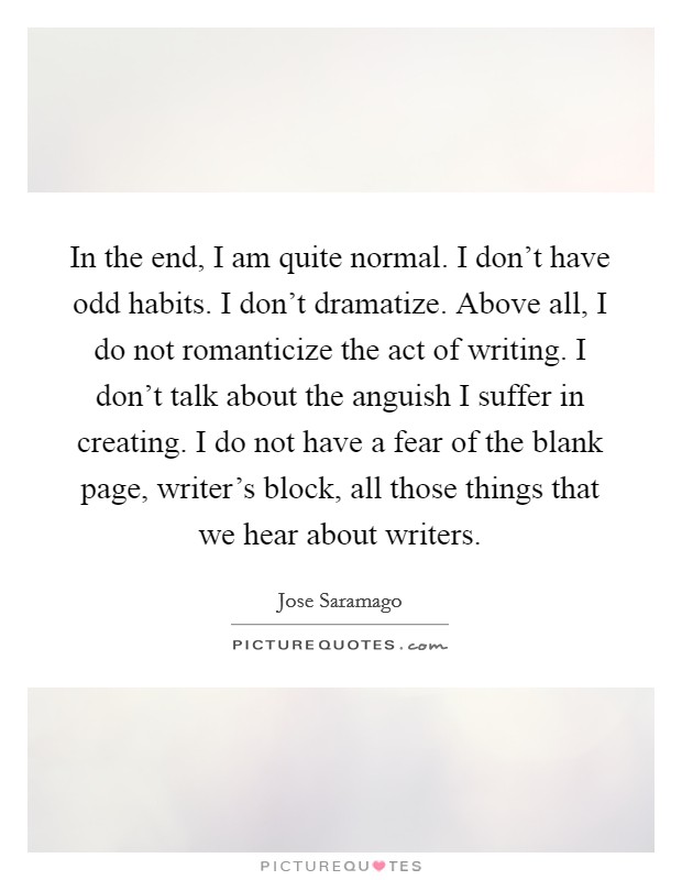 In the end, I am quite normal. I don't have odd habits. I don't dramatize. Above all, I do not romanticize the act of writing. I don't talk about the anguish I suffer in creating. I do not have a fear of the blank page, writer's block, all those things that we hear about writers. Picture Quote #1