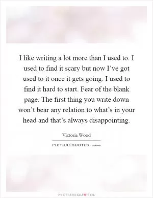 I like writing a lot more than I used to. I used to find it scary but now I’ve got used to it once it gets going. I used to find it hard to start. Fear of the blank page. The first thing you write down won’t bear any relation to what’s in your head and that’s always disappointing Picture Quote #1