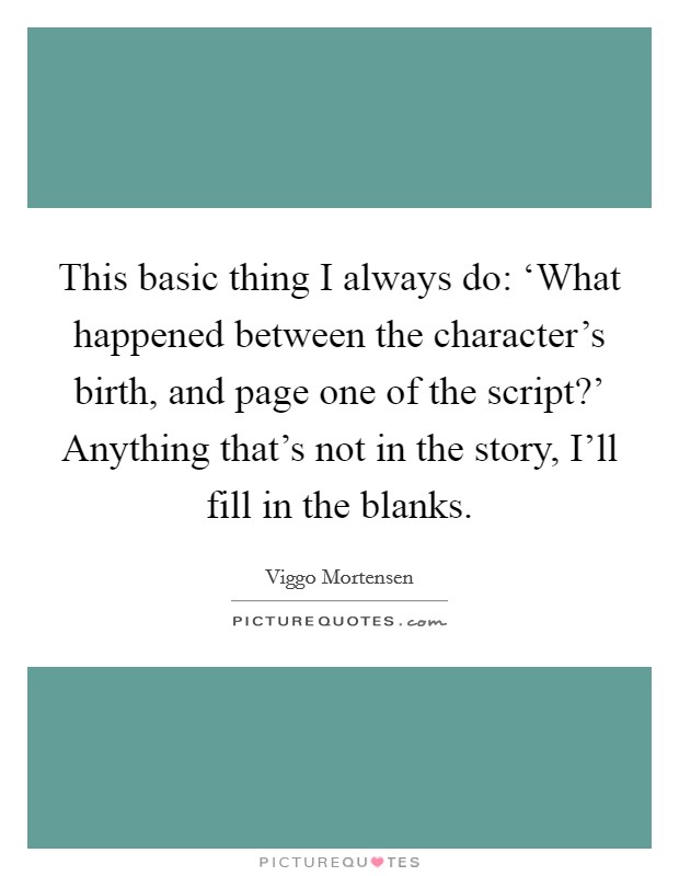 This basic thing I always do: ‘What happened between the character's birth, and page one of the script?' Anything that's not in the story, I'll fill in the blanks. Picture Quote #1