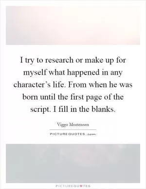 I try to research or make up for myself what happened in any character’s life. From when he was born until the first page of the script. I fill in the blanks Picture Quote #1
