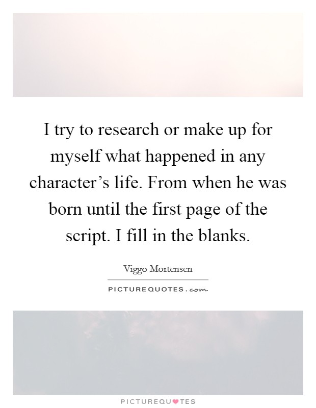 I try to research or make up for myself what happened in any character's life. From when he was born until the first page of the script. I fill in the blanks. Picture Quote #1