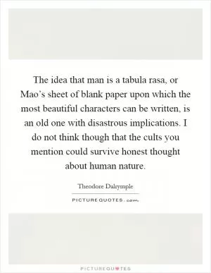 The idea that man is a tabula rasa, or Mao’s sheet of blank paper upon which the most beautiful characters can be written, is an old one with disastrous implications. I do not think though that the cults you mention could survive honest thought about human nature Picture Quote #1