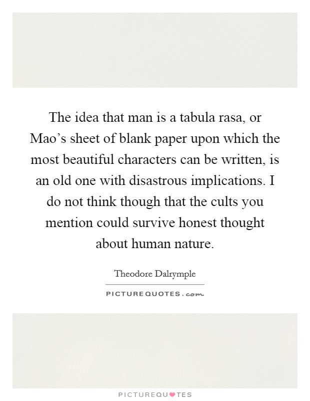 The idea that man is a tabula rasa, or Mao's sheet of blank paper upon which the most beautiful characters can be written, is an old one with disastrous implications. I do not think though that the cults you mention could survive honest thought about human nature. Picture Quote #1