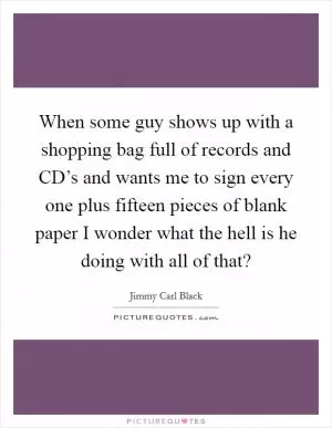 When some guy shows up with a shopping bag full of records and CD’s and wants me to sign every one plus fifteen pieces of blank paper I wonder what the hell is he doing with all of that? Picture Quote #1