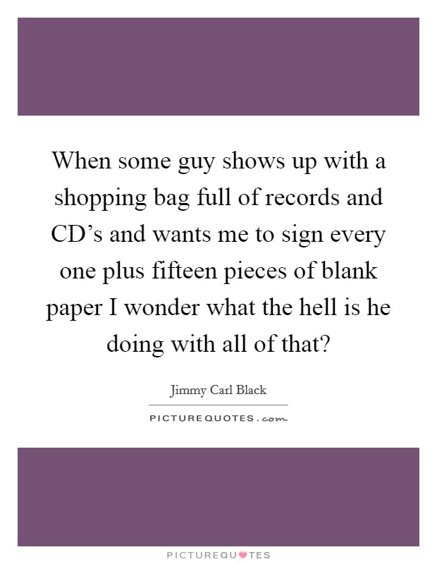 When some guy shows up with a shopping bag full of records and CD's and wants me to sign every one plus fifteen pieces of blank paper I wonder what the hell is he doing with all of that? Picture Quote #1