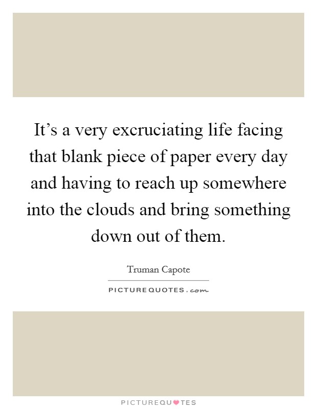 It's a very excruciating life facing that blank piece of paper every day and having to reach up somewhere into the clouds and bring something down out of them. Picture Quote #1
