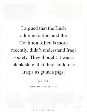 I argued that the Bush administration, and the Coalition officials more recently, didn’t understand Iraqi society. They thought it was a blank slate, that they could use Iraqis as guinea pigs Picture Quote #1