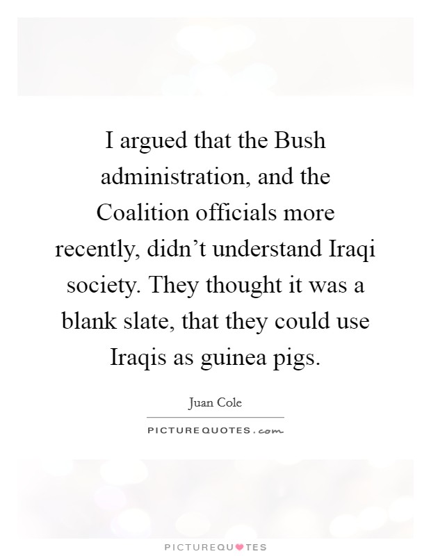 I argued that the Bush administration, and the Coalition officials more recently, didn't understand Iraqi society. They thought it was a blank slate, that they could use Iraqis as guinea pigs. Picture Quote #1
