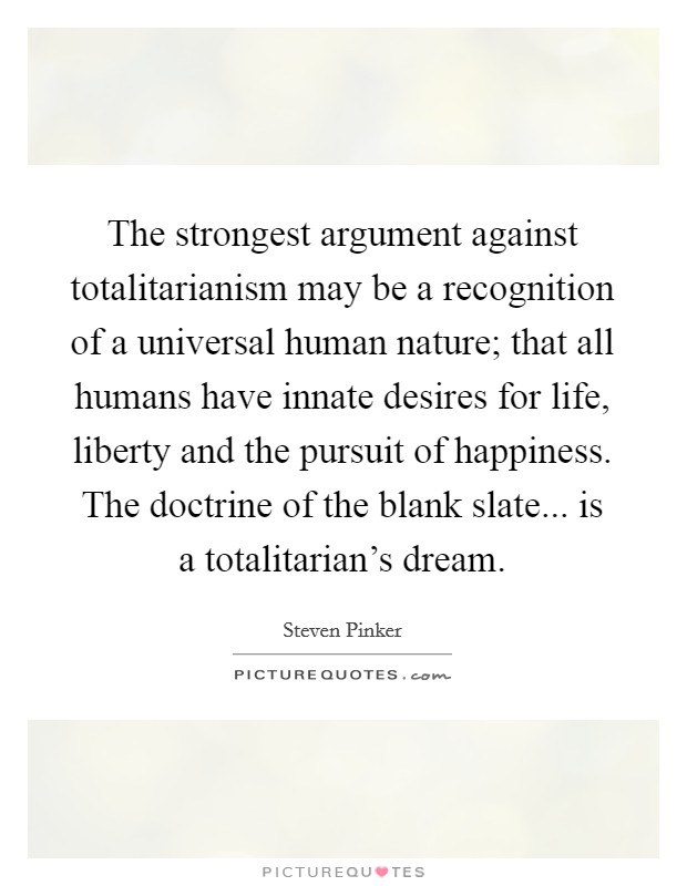 The strongest argument against totalitarianism may be a recognition of a universal human nature; that all humans have innate desires for life, liberty and the pursuit of happiness. The doctrine of the blank slate... is a totalitarian's dream. Picture Quote #1