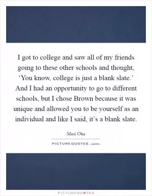 I got to college and saw all of my friends going to these other schools and thought, ‘You know, college is just a blank slate.’ And I had an opportunity to go to different schools, but I chose Brown because it was unique and allowed you to be yourself as an individual and like I said, it’s a blank slate Picture Quote #1
