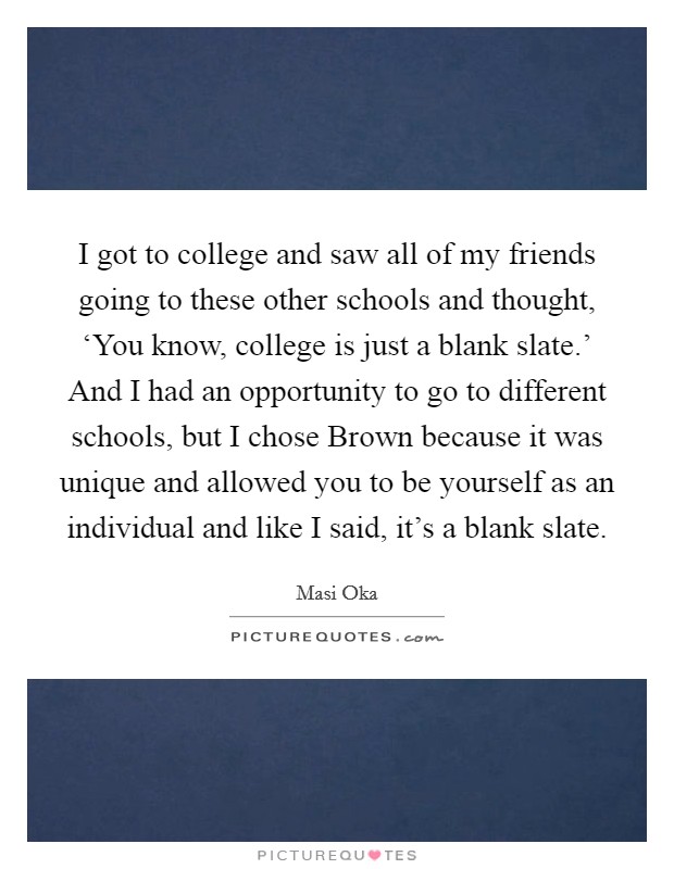 I got to college and saw all of my friends going to these other schools and thought, ‘You know, college is just a blank slate.' And I had an opportunity to go to different schools, but I chose Brown because it was unique and allowed you to be yourself as an individual and like I said, it's a blank slate. Picture Quote #1
