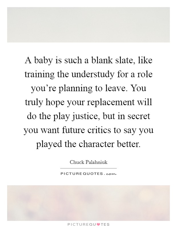 A baby is such a blank slate, like training the understudy for a role you're planning to leave. You truly hope your replacement will do the play justice, but in secret you want future critics to say you played the character better. Picture Quote #1