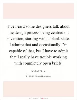 I’ve heard some designers talk about the design process being centred on invention, starting with a blank slate. I admire that and occasionally I’m capable of that, but I have to admit that I really have trouble working with completely open briefs Picture Quote #1