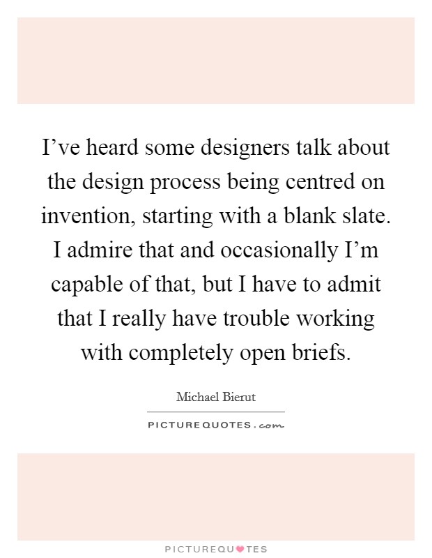 I've heard some designers talk about the design process being centred on invention, starting with a blank slate. I admire that and occasionally I'm capable of that, but I have to admit that I really have trouble working with completely open briefs. Picture Quote #1