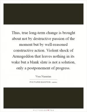 Thus, true long-term change is brought about not by destructive passion of the moment but by well-reasoned constructive action. Violent shock of Armageddon that leaves nothing in its wake but a blank slate is not a solution, only a postponement of progress Picture Quote #1
