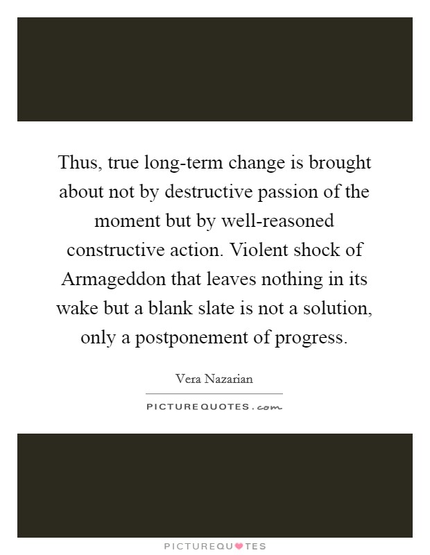 Thus, true long-term change is brought about not by destructive passion of the moment but by well-reasoned constructive action. Violent shock of Armageddon that leaves nothing in its wake but a blank slate is not a solution, only a postponement of progress. Picture Quote #1
