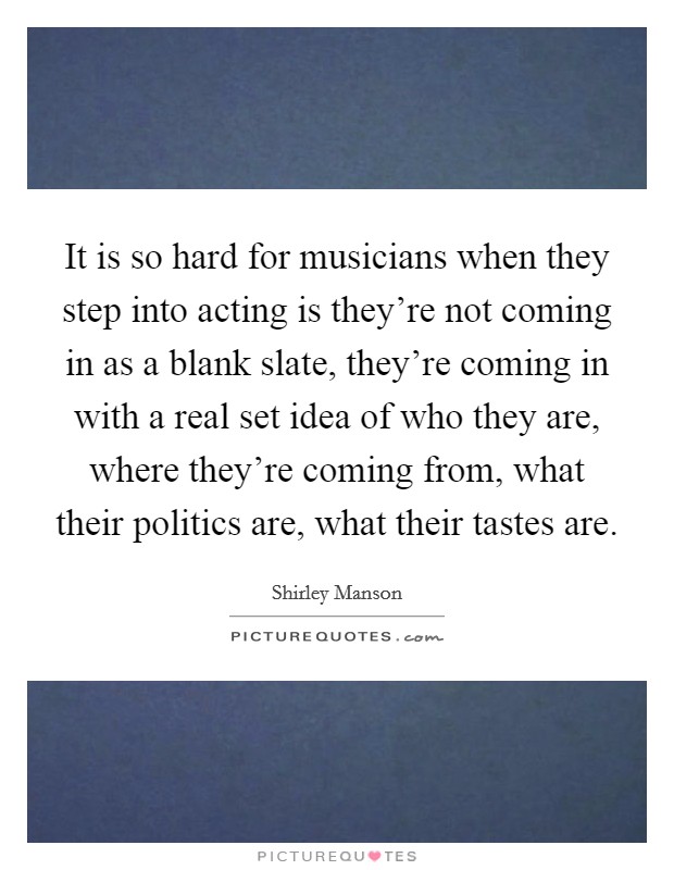 It is so hard for musicians when they step into acting is they're not coming in as a blank slate, they're coming in with a real set idea of who they are, where they're coming from, what their politics are, what their tastes are. Picture Quote #1