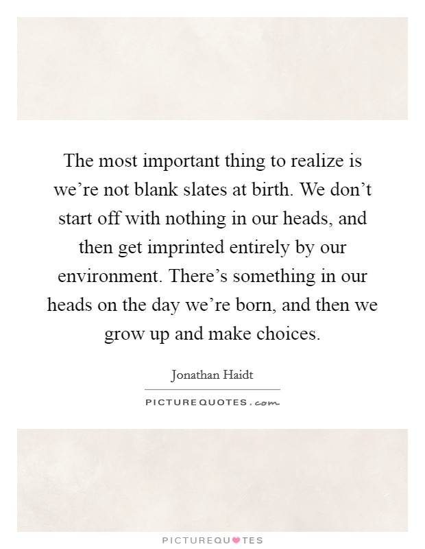 The most important thing to realize is we're not blank slates at birth. We don't start off with nothing in our heads, and then get imprinted entirely by our environment. There's something in our heads on the day we're born, and then we grow up and make choices. Picture Quote #1