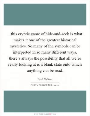 ...this cryptic game of hide-and-seek is what makes it one of the greatest historical mysteries. So many of the symbols can be interpreted in so many different ways, there’s always the possibility that all we’re really looking at is a blank slate onto which anything can be read Picture Quote #1