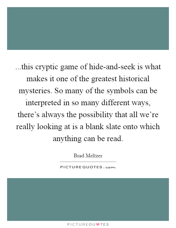 ...this cryptic game of hide-and-seek is what makes it one of the greatest historical mysteries. So many of the symbols can be interpreted in so many different ways, there's always the possibility that all we're really looking at is a blank slate onto which anything can be read. Picture Quote #1