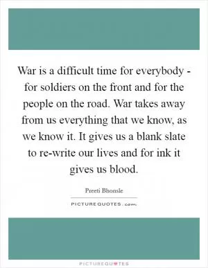 War is a difficult time for everybody - for soldiers on the front and for the people on the road. War takes away from us everything that we know, as we know it. It gives us a blank slate to re-write our lives and for ink it gives us blood Picture Quote #1