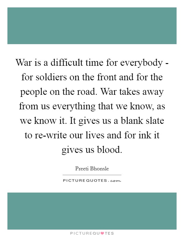 War is a difficult time for everybody - for soldiers on the front and for the people on the road. War takes away from us everything that we know, as we know it. It gives us a blank slate to re-write our lives and for ink it gives us blood. Picture Quote #1