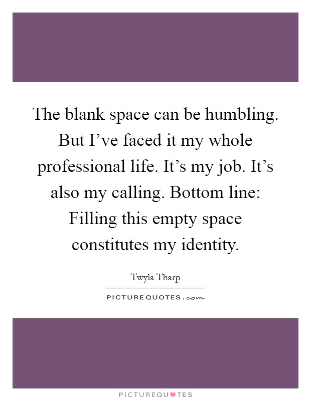 The blank space can be humbling. But I've faced it my whole professional life. It's my job. It's also my calling. Bottom line: Filling this empty space constitutes my identity. Picture Quote #1