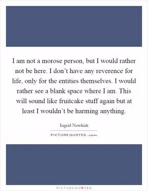 I am not a morose person, but I would rather not be here. I don’t have any reverence for life, only for the entities themselves. I would rather see a blank space where I am. This will sound like fruitcake stuff again but at least I wouldn’t be harming anything Picture Quote #1