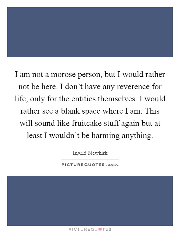 I am not a morose person, but I would rather not be here. I don't have any reverence for life, only for the entities themselves. I would rather see a blank space where I am. This will sound like fruitcake stuff again but at least I wouldn't be harming anything. Picture Quote #1
