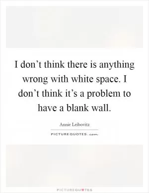 I don’t think there is anything wrong with white space. I don’t think it’s a problem to have a blank wall Picture Quote #1