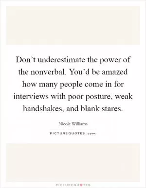 Don’t underestimate the power of the nonverbal. You’d be amazed how many people come in for interviews with poor posture, weak handshakes, and blank stares Picture Quote #1