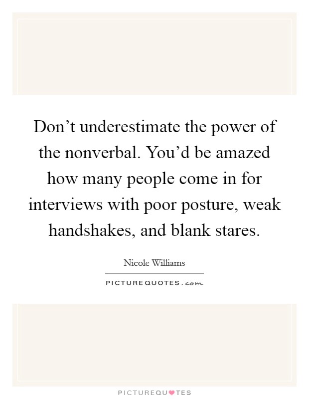 Don't underestimate the power of the nonverbal. You'd be amazed how many people come in for interviews with poor posture, weak handshakes, and blank stares. Picture Quote #1