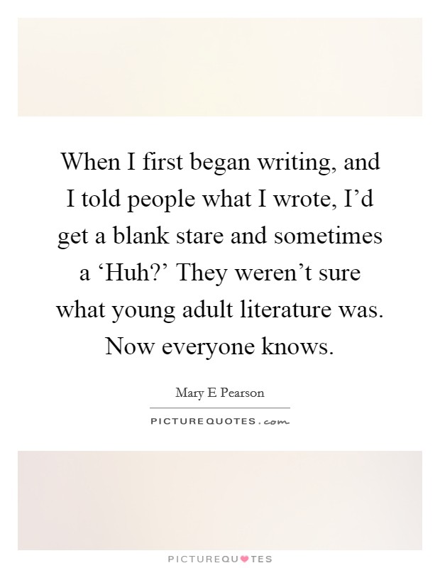When I first began writing, and I told people what I wrote, I'd get a blank stare and sometimes a ‘Huh?' They weren't sure what young adult literature was. Now everyone knows. Picture Quote #1